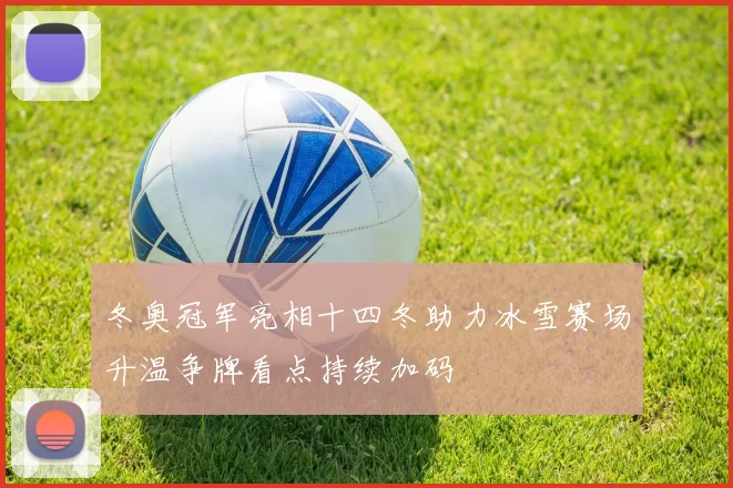 冬奥冠军亮相十四冬助力冰雪赛场升温争牌看点持续加码