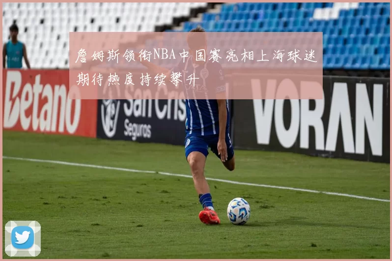 詹姆斯领衔NBA中国赛亮相上海球迷期待热度持续攀升