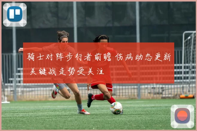 骑士对阵步行者前瞻 伤病动态更新 关键战走势受关注