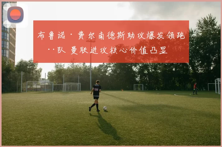 布鲁诺·费尔南德斯助攻爆发领跑全队 曼联进攻核心价值凸显