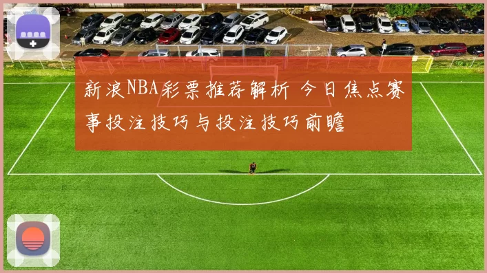 新浪NBA彩票推荐解析 今日焦点赛事投注技巧与投注技巧前瞻