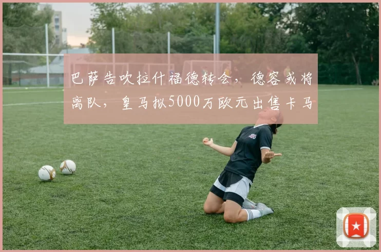 巴萨告吹拉什福德转会，德容或将离队，皇马拟5000万欧元出售卡马文加_阿布德_皇家马德里_曼联