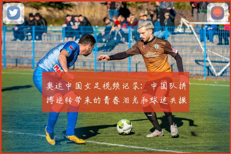 奥运中国女足视频记录：中国队拼搏逆转带来的青春泪光和球迷共振