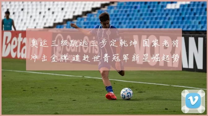 奥运三级跳远三步定乾坤 国家老将冲击金牌 追赶世青冠军新星崛起势头