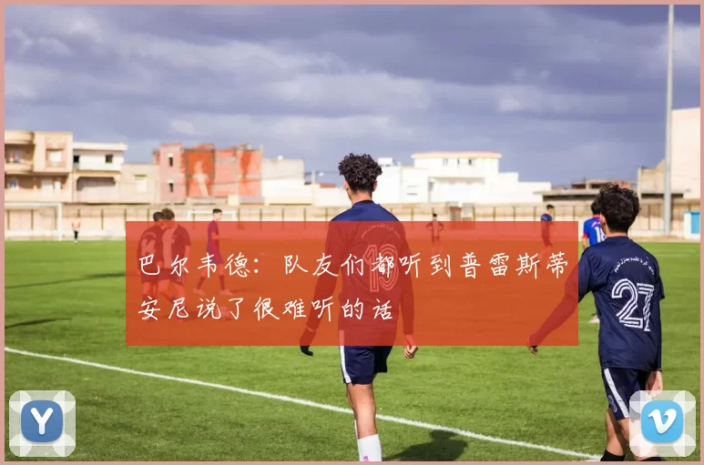 巴尔韦德：队友们都听到普雷斯蒂安尼说了很难听的话