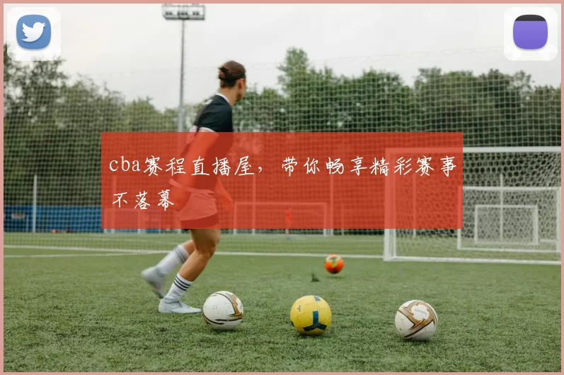 cba赛程直播屋，带你畅享精彩赛事不落幕