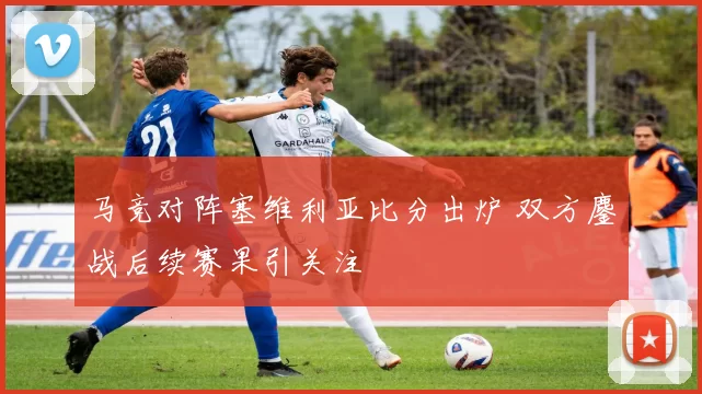 马竞对阵塞维利亚比分出炉 双方鏖战后续赛果引关注