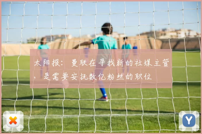 太阳报：曼联在寻找新的社媒主管，是需要安抚数亿粉丝的职位