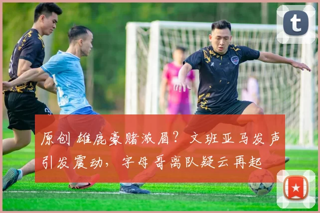 原创 雄鹿豪赌浓眉？文班亚马发声引发震动，字母哥离队疑云再起