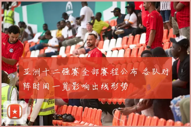 亚洲十二强赛全部赛程公布 各队对阵时间一览影响出线形势