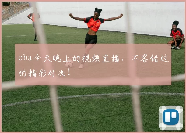 cba今天晚上的视频直播,不容错过的精彩对决!
