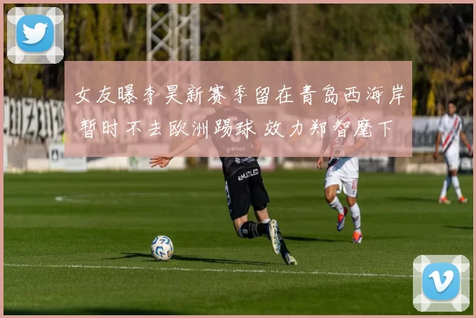 女友曝李昊新赛季留在青岛西海岸 暂时不去欧洲踢球 效力郑智麾下