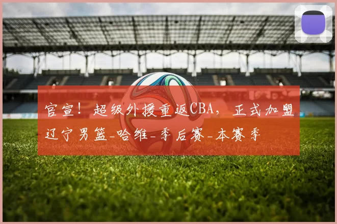 官宣!超级外援重返CBA,正式加盟辽宁男篮_哈维_季后赛_本赛季