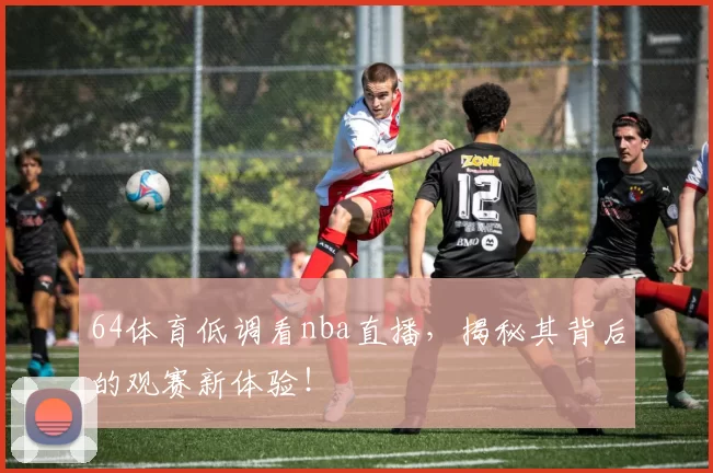 64体育低调看nba直播,揭秘其背后的观赛新体验!