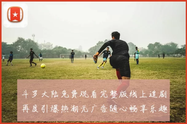 斗罗大陆免费观看完整版线上追剧再度引爆热潮无广告随心畅享乐趣