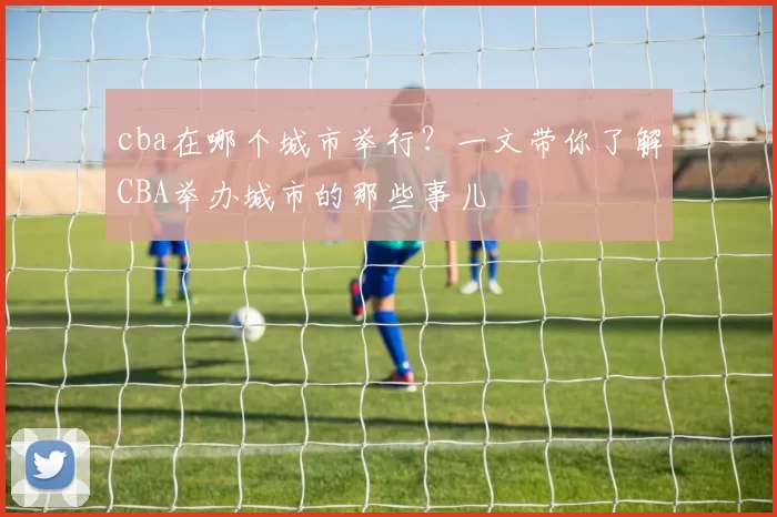 cba在哪个城市举行?一文带你了解CBA举办城市的那些事儿