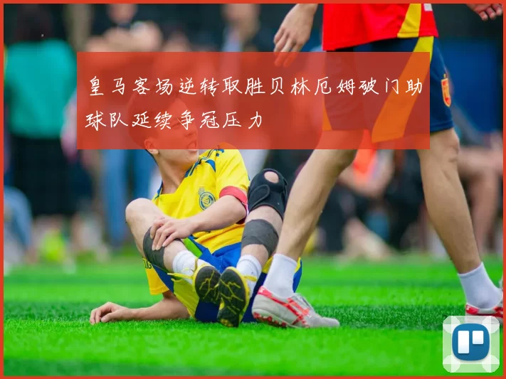 皇马客场逆转取胜贝林厄姆破门助球队延续争冠压力