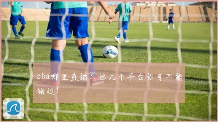 cba哪里直播？这几个平台你可不能错过！