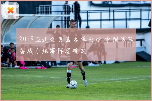 2018亚运会男篮名单出炉 中国男篮备战小组赛阵容确定