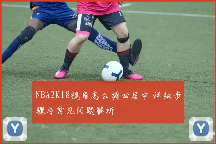 NBA2K18视角怎么调回居中 详细步骤与常见问题解析