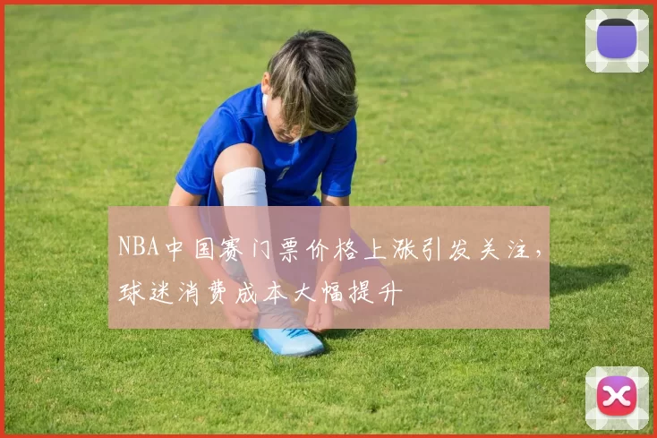 NBA中国赛门票价格上涨引发关注,球迷消费成本大幅提升
