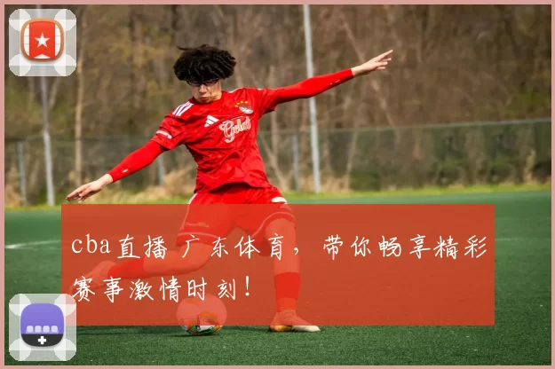 cba直播 广东体育，带你畅享精彩赛事激情时刻！