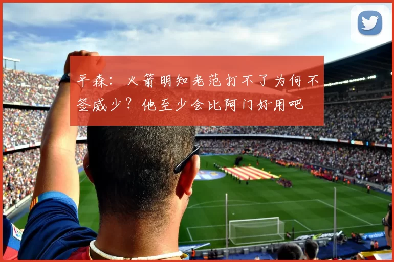 平森：火箭明知老范打不了为何不签威少？他至少会比阿门好用吧