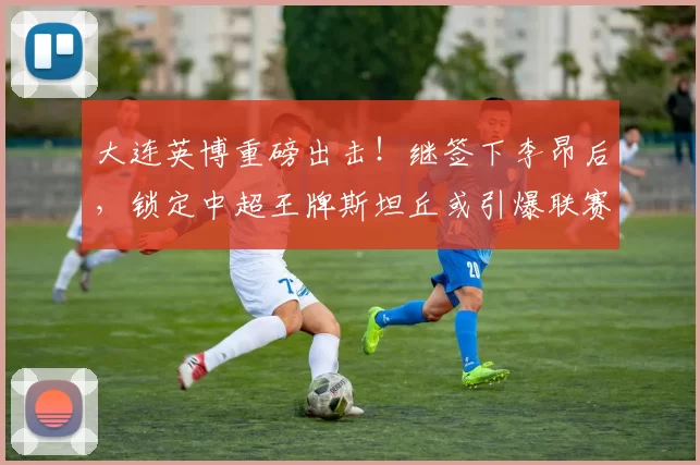大连英博重磅出击！继签下李昂后，锁定中超王牌斯坦丘或引爆联赛格局_罗马_意甲