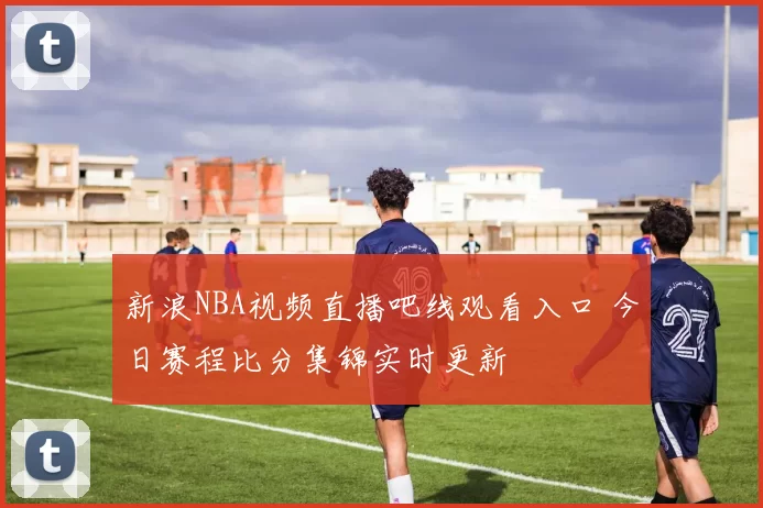 新浪NBA视频直播吧线观看入口 今日赛程比分集锦实时更新