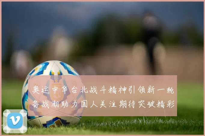 奥运中华台北战斗精神引领新一轮备战潮助力国人关注期待突破精彩