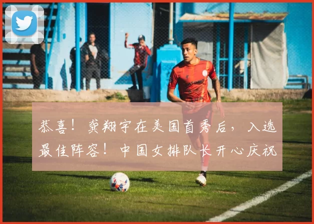 恭喜！龚翔宇在美国首秀后，入选最佳阵容！中国女排队长开心庆祝