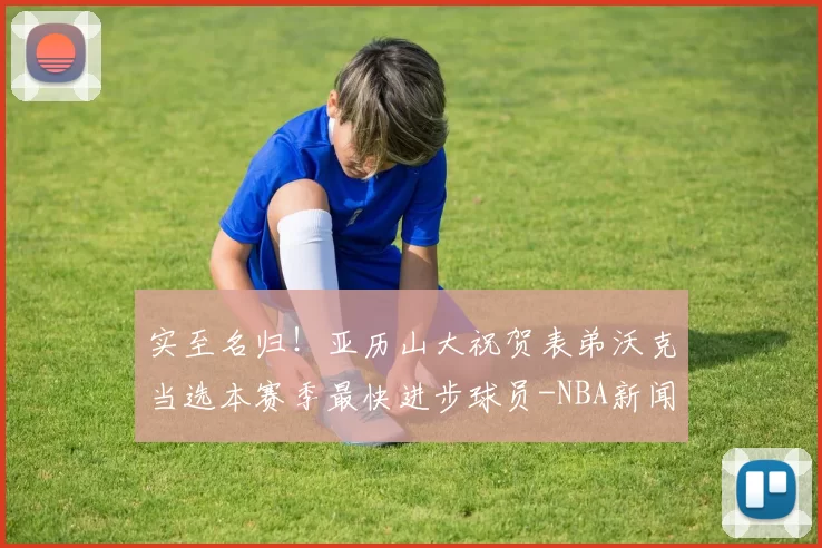 实至名归！亚历山大祝贺表弟沃克当选本赛季最快进步球员-NBA新闻