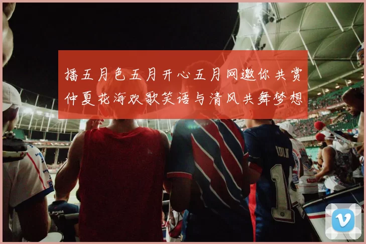 播五月色五月开心五月网邀你共赏仲夏花海欢歌笑语与清风共舞梦想