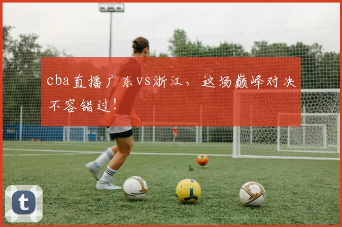 cba直播广东vs浙江，这场巅峰对决不容错过！