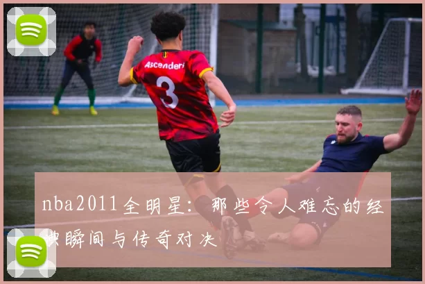 nba2011全明星：那些令人难忘的经典瞬间与传奇对决