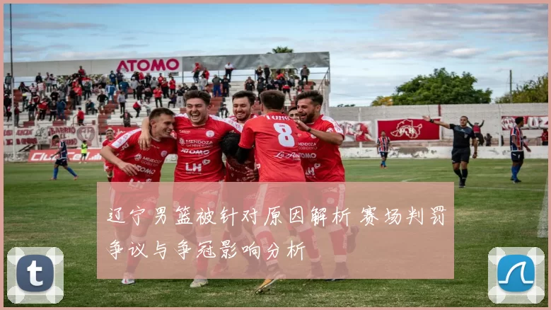 辽宁男篮被针对原因解析 赛场判罚争议与争冠影响分析