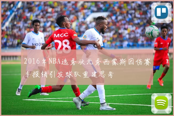 2016年NBA选秀状元秀西蒙斯因伤赛季报销引发球队重建思考