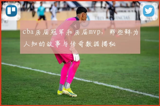 cba历届冠军和历届mvp，那些鲜为人知的故事与传奇数据揭秘