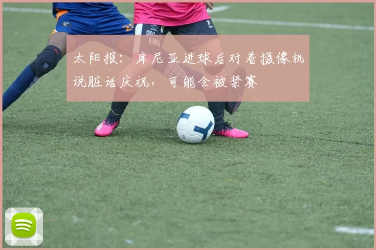 太阳报：库尼亚进球后对着摄像机说脏话庆祝，可能会被禁赛