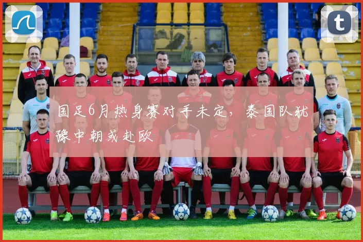 国足6月热身赛对手未定，泰国队犹豫中朝或赴欧