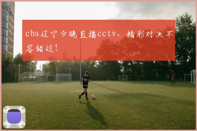 cba辽宁今晚直播cctv,精彩对决不容错过!