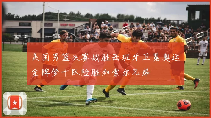 美国男篮决赛战胜西班牙卫冕奥运金牌梦十队险胜加索尔兄弟