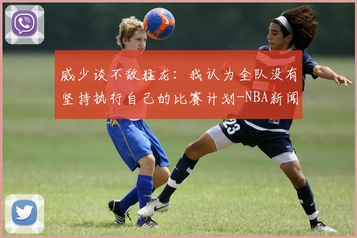 威少谈不敌猛龙:我认为全队没有坚持执行自己的比赛计划-NBA新闻