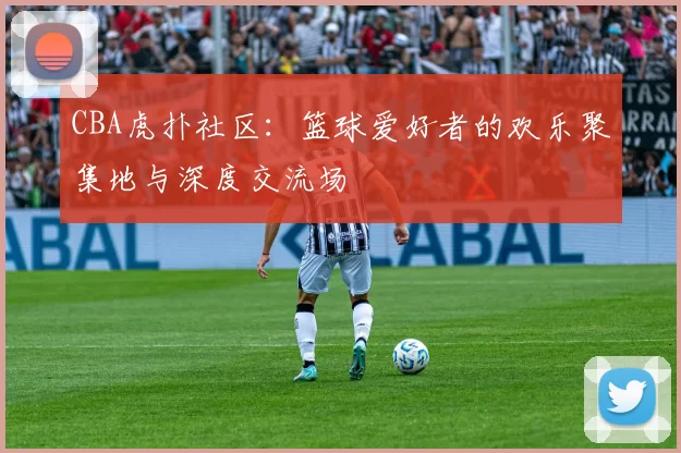 CBA虎扑社区：篮球爱好者的欢乐聚集地与深度交流场