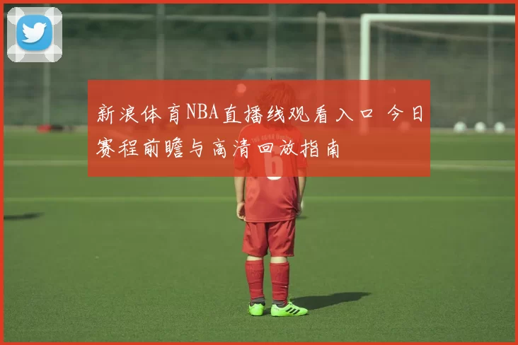 新浪体育NBA直播线观看入口 今日赛程前瞻与高清回放指南